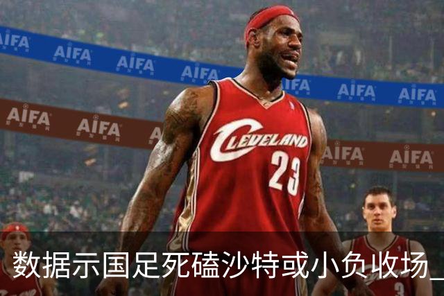 数据示国足死磕沙特或小负收场 期待平局奇迹